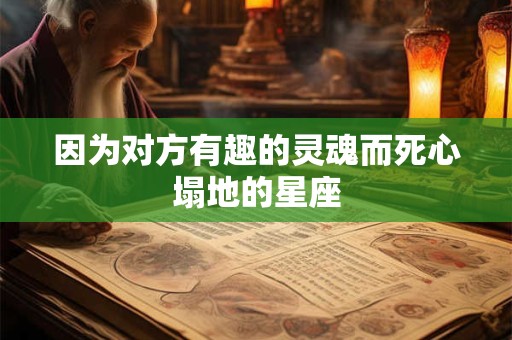 因为对方有趣的灵魂而死心塌地的星座