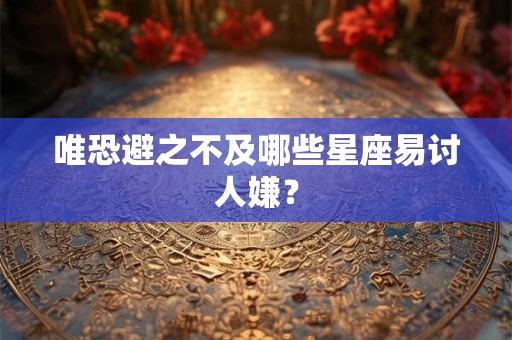 详细阅读:唯恐避之不及哪些星座易讨人嫌? 唯恐避之不及哪些星座易讨人嫌?