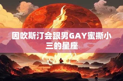 因吹斯汀会跟男GAY蜜撕小三的星座