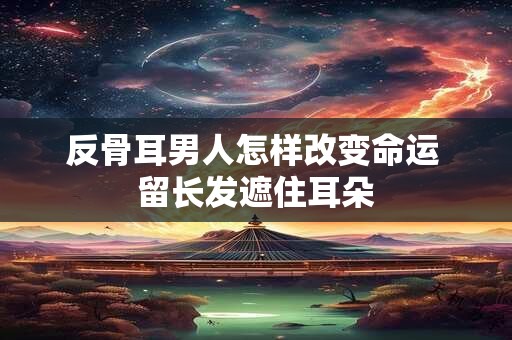 反骨耳男人怎样改变命运 留长发遮住耳朵
