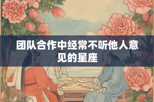 团队合作中经常不听他人意见的星座