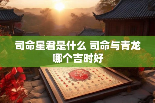 司命星君是什么 司命与青龙哪个吉时好