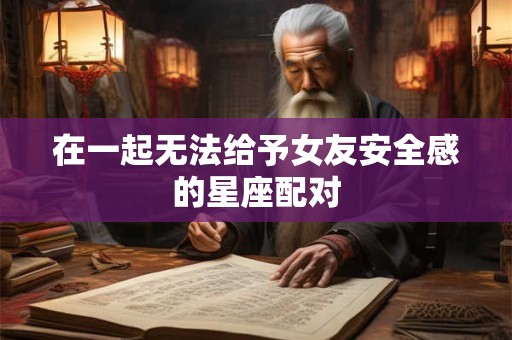 在一起无法给予女友安全感的星座配对