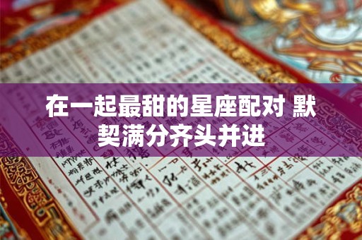 在一起最甜的星座配对 默契满分齐头并进