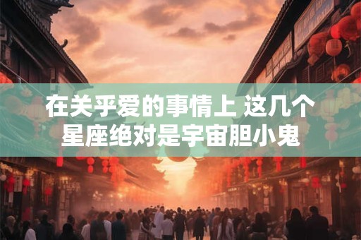 在关乎爱的事情上 这几个星座绝对是宇宙胆小鬼