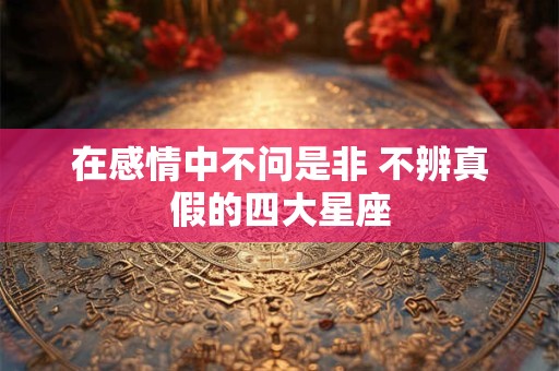在感情中不问是非 不辨真假的四大星座