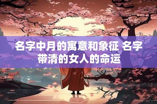 名字中月的寓意和象征 名字带清的女人的命运