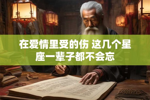 在爱情里受的伤 这几个星座一辈子都不会忘