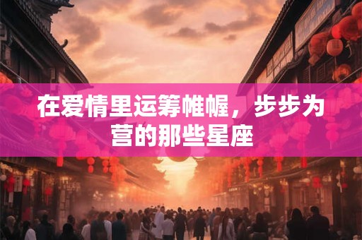 详细阅读:在爱情里运筹帷幄,步步为营的那些星座 在爱情里运筹帷幄,步步为营的那些星座