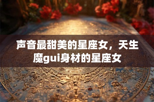 声音最甜美的星座女，天生魔gui身材的星座女