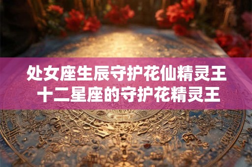 处女座生辰守护花仙精灵王 十二星座的守护花精灵王是谁