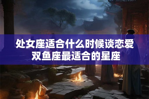 详细阅读:处女座适合什么时候谈恋爱 双鱼座最适合的星座 处女座适合什么时候谈恋爱 双鱼座最适合的星座