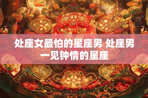 处座女最怕的星座男 处座男一见钟情的星座