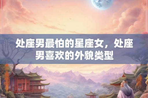 处座男最怕的星座女，处座男喜欢的外貌类型