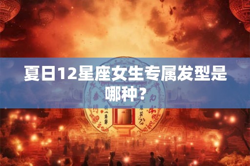 夏日12星座女生专属发型是哪种？