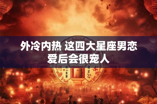 外冷内热 这四大星座男恋爱后会很宠人