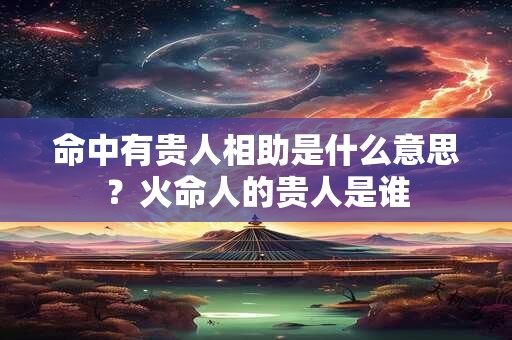 命中有贵人相助是什么意思？火命人的贵人是谁
