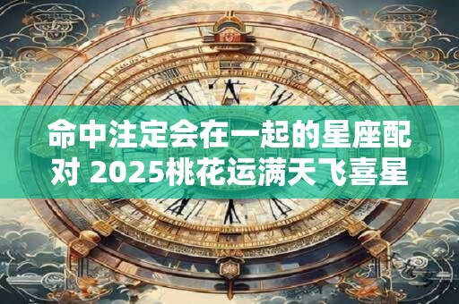 命中注定会在一起的星座配对 2025桃花运满天飞喜星座