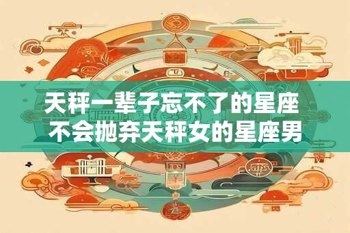 天秤一辈子忘不了的星座 不会抛弃天秤女的星座男