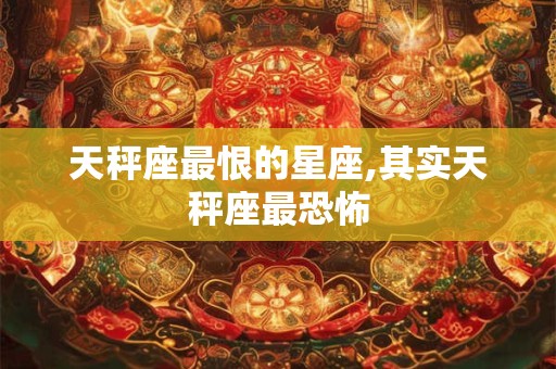 天秤座最恨的星座,其实天秤座最恐怖