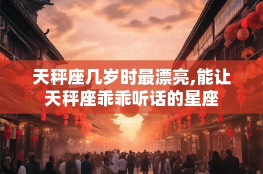 天秤座几岁时最漂亮,能让天秤座乖乖听话的星座