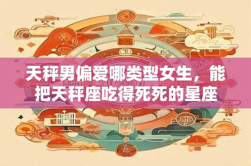 天秤男偏爱哪类型女生，能把天秤座吃得死死的星座