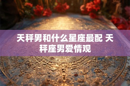 天秤男和什么星座最配 天秤座男爱情观