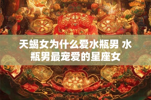 天蝎女为什么爱水瓶男 水瓶男最宠爱的星座女