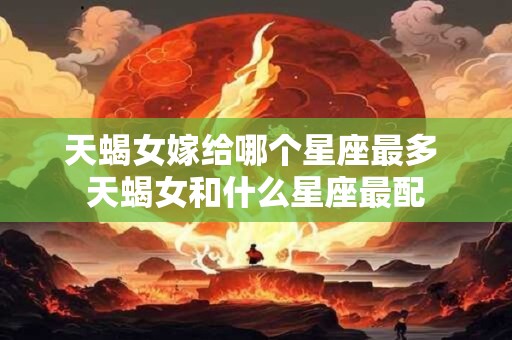 天蝎女嫁给哪个星座最多 天蝎女和什么星座最配