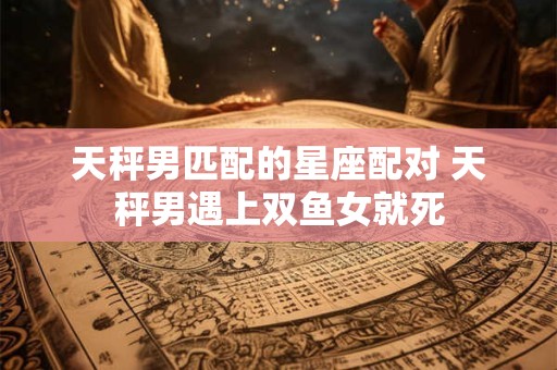 天秤男匹配的星座配对 天秤男遇上双鱼女就死