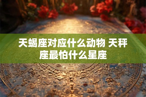 天蝎座对应什么动物 天秤座最怕什么星座