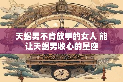 天蝎男不肯放手的女人 能让天蝎男收心的星座