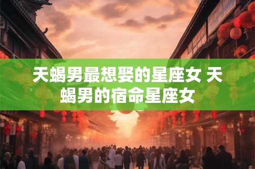 天蝎男最想娶的星座女 天蝎男的宿命星座女