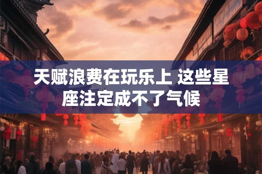 详细阅读:天赋浪费在玩乐上 这些星座注定成不了气候 天赋浪费在玩乐上 这些星座注定成不了气候