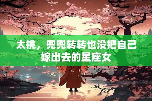 太挑，兜兜转转也没把自己嫁出去的星座女