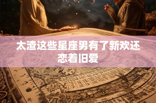 太渣这些星座男有了新欢还恋着旧爱