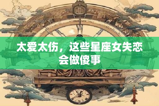 太爱太伤，这些星座女失恋会做傻事