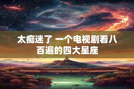 太痴迷了 一个电视剧看八百遍的四大星座