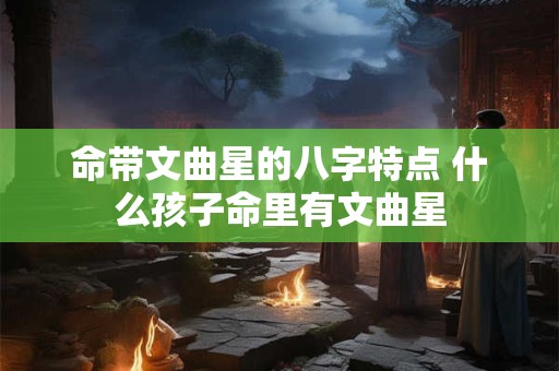 命带文曲星的八字特点 什么孩子命里有文曲星