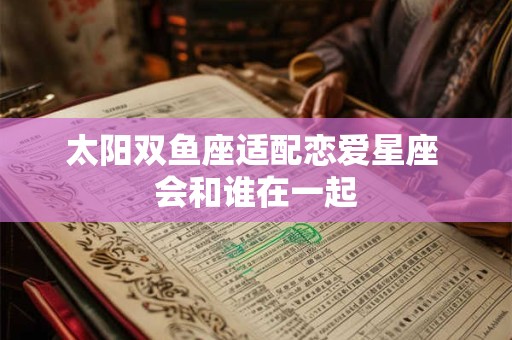 太阳双鱼座适配恋爱星座 会和谁在一起