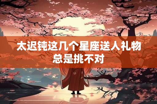 太迟钝这几个星座送人礼物总是挑不对