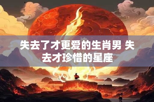 失去了才更爱的生肖男 失去才珍惜的星座