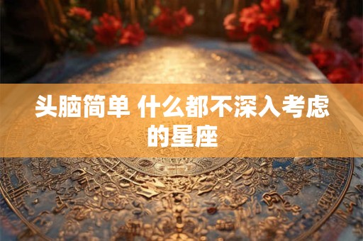 头脑简单 什么都不深入考虑的星座