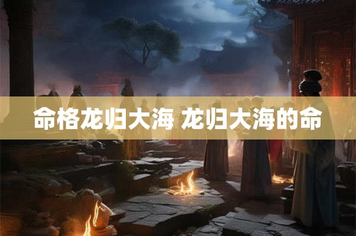 命格龙归大海 龙归大海的命