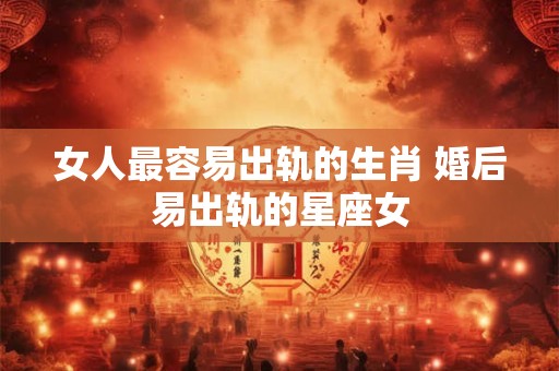 女人最容易出轨的生肖 婚后易出轨的星座女