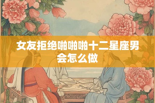 女友拒绝啪啪啪十二星座男会怎么做