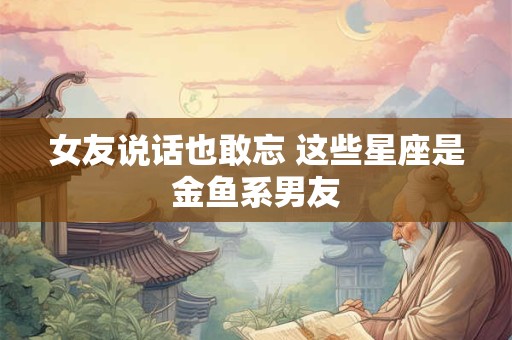 女友说话也敢忘 这些星座是金鱼系男友