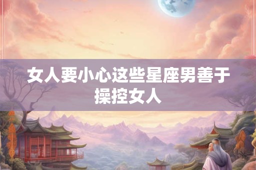 女人要小心这些星座男善于操控女人