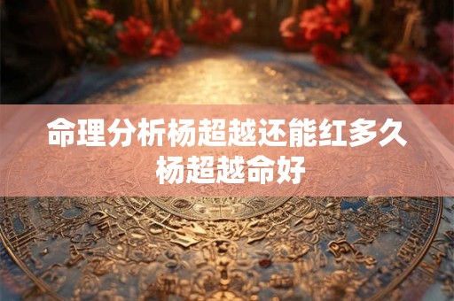 命理分析杨超越还能红多久 杨超越命好