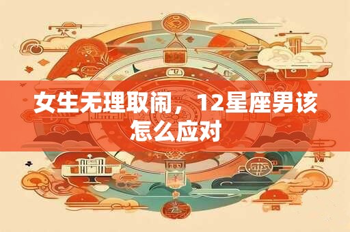 女生无理取闹，12星座男该怎么应对